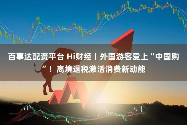 百事达配资平台 Hi财经丨外国游客爱上“中国购”！离境退税激活消费新动能