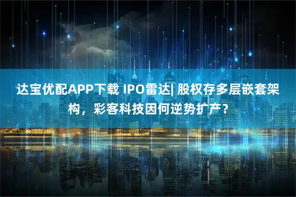 达宝优配APP下载 IPO雷达| 股权存多层嵌套架构，彩客科技因何逆势扩产？