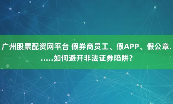 广州股票配资网平台 假券商员工、假APP、假公章......如何避开非法证券陷阱？