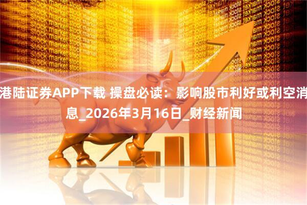 港陆证券APP下载 操盘必读：影响股市利好或利空消息_2026年3月16日_财经新闻