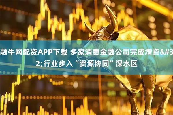融牛网配资APP下载 多家消费金融公司完成增资 行业步入“资源协同”深水区