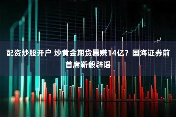 配资炒股开户 炒黄金期货暴赚14亿？国海证券前首席靳毅辟谣