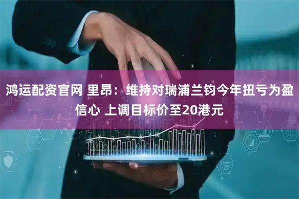 鸿运配资官网 里昂：维持对瑞浦兰钧今年扭亏为盈信心 上调目标价至20港元