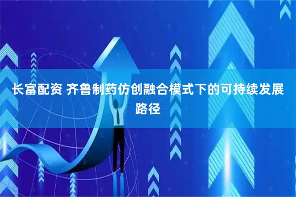 长富配资 齐鲁制药仿创融合模式下的可持续发展路径