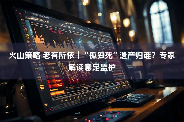 火山策略 老有所依｜“孤独死”遗产归谁？专家解读意定监护