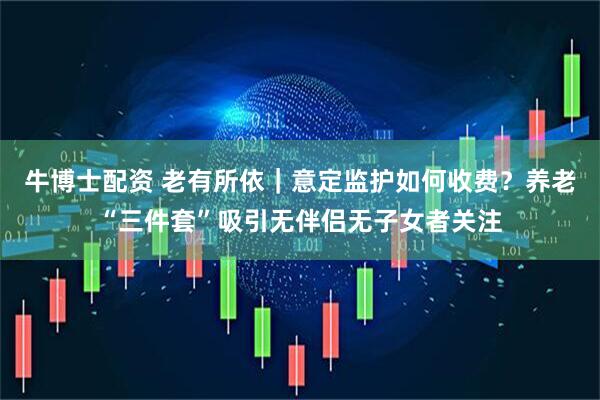 牛博士配资 老有所依｜意定监护如何收费？养老“三件套”吸引无伴侣无子女者关注