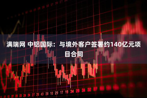 满瑞网 中铝国际：与境外客户签署约140亿元项目合同