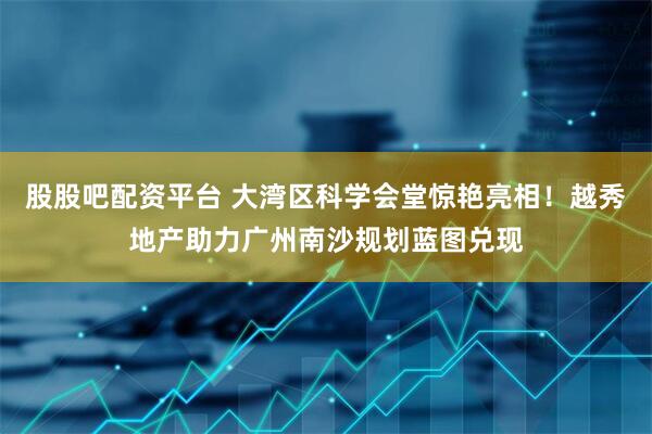 股股吧配资平台 大湾区科学会堂惊艳亮相！越秀地产助力广州南沙规划蓝图兑现