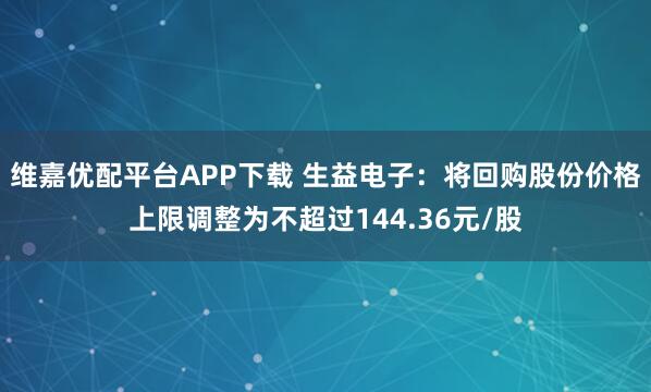 维嘉优配平台APP下载 生益电子：将回购股份价格上限调整为不超过144.36元/股
