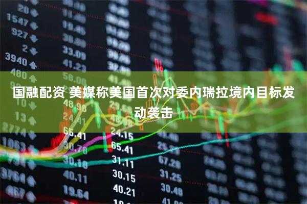 国融配资 美媒称美国首次对委内瑞拉境内目标发动袭击