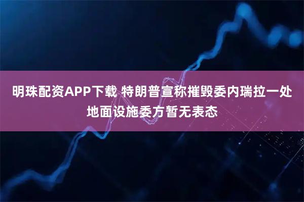 明珠配资APP下载 特朗普宣称摧毁委内瑞拉一处地面设施　委方暂无表态