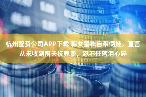 杭州配资公司APP下载 韩女星独自带俩娃，直言从未收到前夫抚养费，忍不住落泪心碎