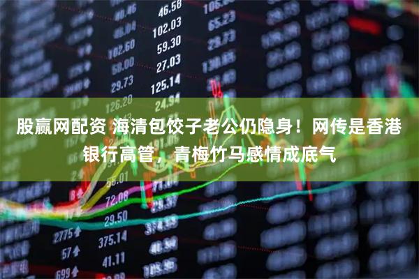 股赢网配资 海清包饺子老公仍隐身！网传是香港银行高管，青梅竹马感情成底气