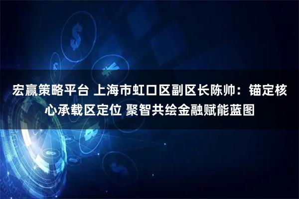 宏赢策略平台 上海市虹口区副区长陈帅：锚定核心承载区定位 聚智共绘金融赋能蓝图