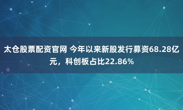 太仓股票配资官网 今年以来新股发行募资68.28亿元，科创板占比22.86%