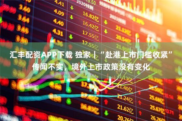 汇丰配资APP下载 独家｜“赴港上市门槛收紧”传闻不实，境外上市政策没有变化