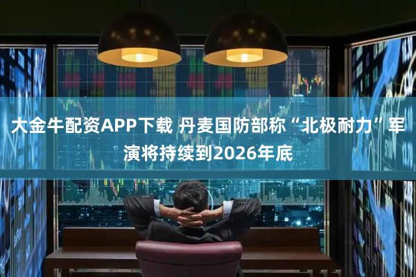 大金牛配资APP下载 丹麦国防部称“北极耐力”军演将持续到2026年底