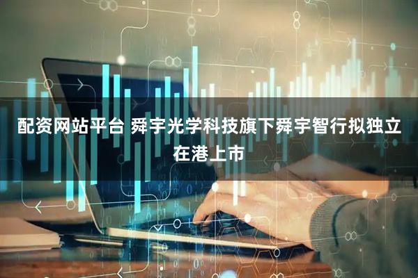 配资网站平台 舜宇光学科技旗下舜宇智行拟独立在港上市
