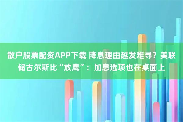 散户股票配资APP下载 降息理由越发难寻？美联储古尔斯比“放鹰”：加息选项也在桌面上