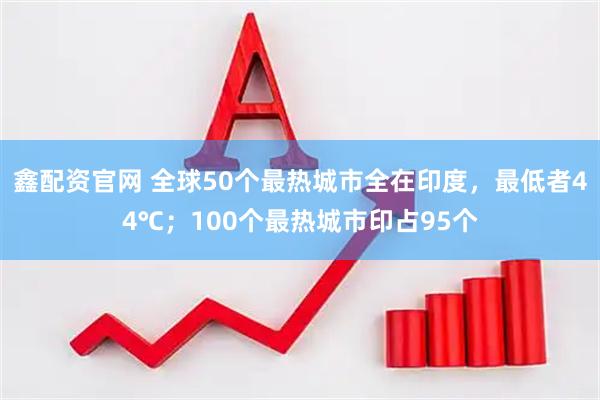 鑫配资官网 全球50个最热城市全在印度，最低者44℃；100个最热城市印占95个