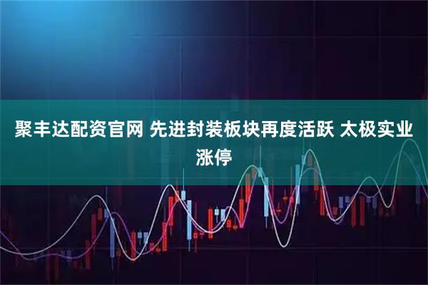聚丰达配资官网 先进封装板块再度活跃 太极实业涨停